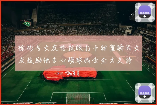 徐彬与女友伦敦眼打卡甜蜜瞬间女友鼓励他专心踢球我会全力支持