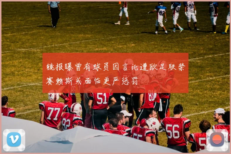 镜报曝曾有球员因言论遭欧足联禁赛赖斯或面临更严惩罚