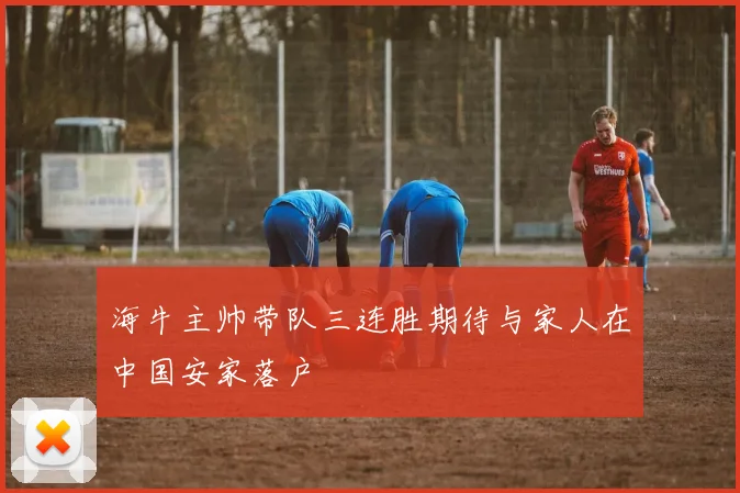 海牛主帅带队三连胜期待与家人在中国安家落户