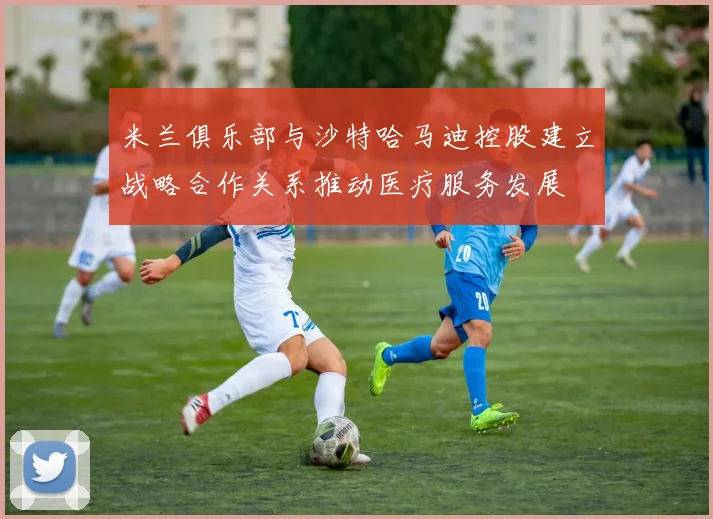米兰俱乐部与沙特哈马迪控股建立战略合作关系推动医疗服务发展