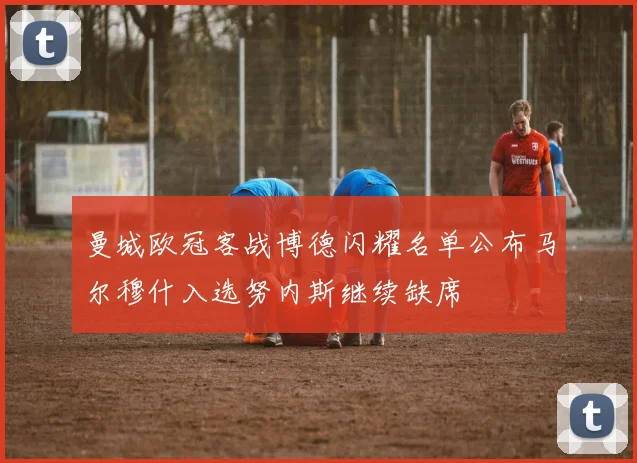 曼城欧冠客战博德闪耀名单公布马尔穆什入选努内斯继续缺席