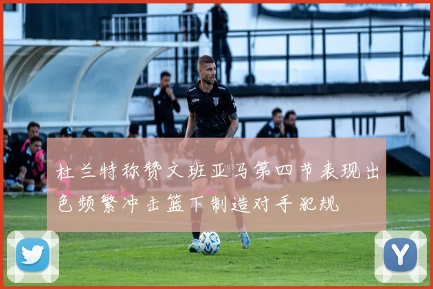 杜兰特称赞文班亚马第四节表现出色频繁冲击篮下制造对手犯规