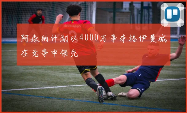 阿森纳计划以4000万争夺格伊曼城在竞争中领先