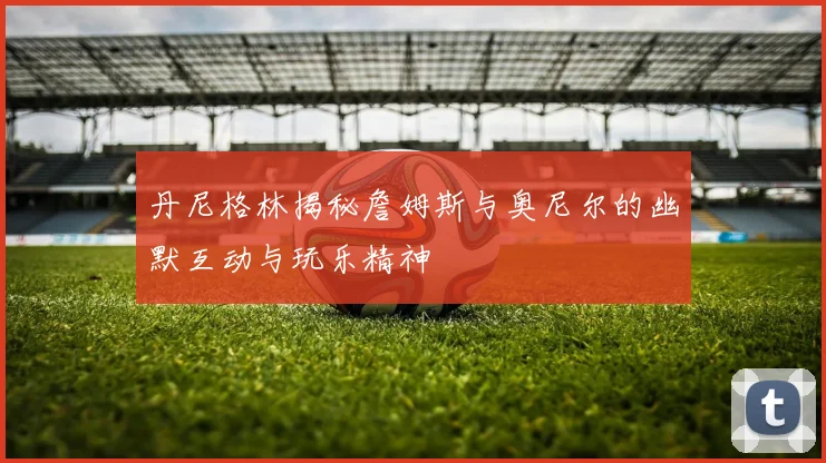 丹尼格林揭秘詹姆斯与奥尼尔的幽默互动与玩乐精神