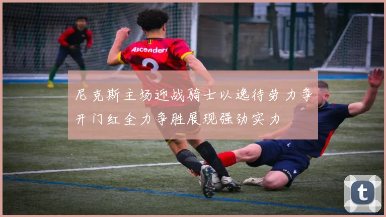 尼克斯主场迎战骑士以逸待劳力争开门红全力争胜展现强劲实力