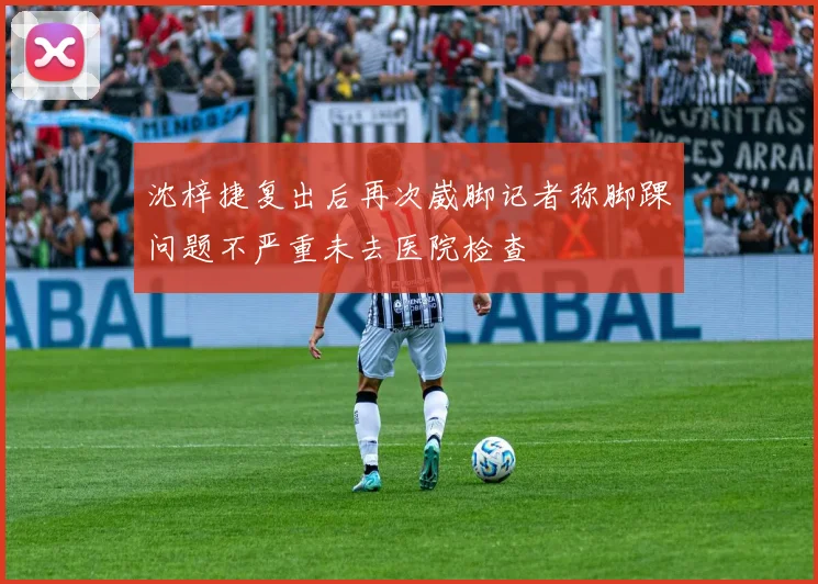沈梓捷复出后再次崴脚记者称脚踝问题不严重未去医院检查