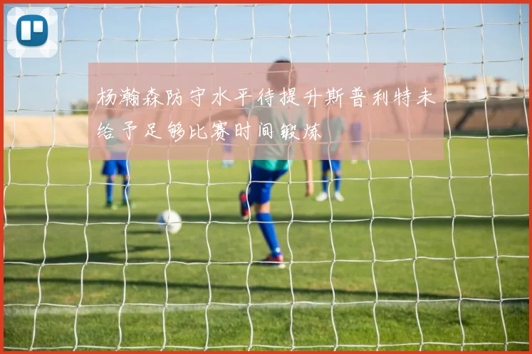杨瀚森防守水平待提升斯普利特未给予足够比赛时间锻炼