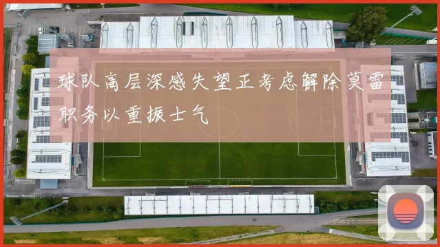 球队高层深感失望正考虑解除莫雷职务以重振士气