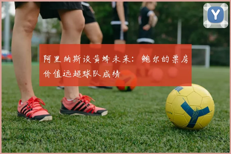 阿里纳斯谈黄蜂未来：鲍尔的票房价值远超球队成绩